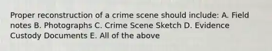 Proper reconstruction of a crime scene should include: A. Field notes B. Photographs C. Crime Scene Sketch D. Evidence Custody Documents E. All of the above