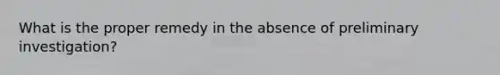 What is the proper remedy in the absence of preliminary investigation?