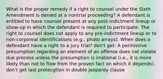 What is the proper remedy if a right to counsel under the Sixth Amendment is denied at a nontrial proceeding? A defendant is entitled to have counsel present at any post-indictment lineup or show-up in which the defendant is required to participate. The right to counsel does not apply to any pre-indictment lineup or to non-corporeal identifications (e.g., photo arrays). When does a defendant have a right to a jury trial? don't get: A permissive presumption regarding an element of an offense does not violate due process unless the presumption is irrational (i.e., it is more likely than not to flow from the proven fact on which it depends). don't get last protecgtion in double jeopardy clause