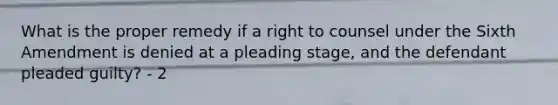 What is the proper remedy if a right to counsel under the Sixth Amendment is denied at a pleading stage, and the defendant pleaded guilty? - 2