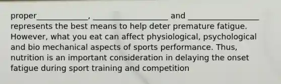 proper_____________, ___________________ and __________________ represents the best means to help deter premature fatigue. However, what you eat can affect physiological, psychological and bio mechanical aspects of sports performance. Thus, nutrition is an important consideration in delaying the onset fatigue during sport training and competition