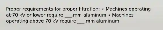 Proper requirements for proper filtration: ∙ Machines operating at 70 kV or lower require ___ mm aluminum ∙ Machines operating above 70 kV require ___ mm aluminum