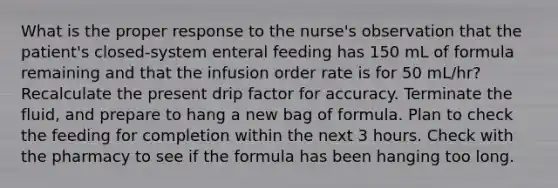 What is the proper response to the nurse's observation that the patient's closed-system enteral feeding has 150 mL of formula remaining and that the infusion order rate is for 50 mL/hr? Recalculate the present drip factor for accuracy. Terminate the fluid, and prepare to hang a new bag of formula. Plan to check the feeding for completion within the next 3 hours. Check with the pharmacy to see if the formula has been hanging too long.