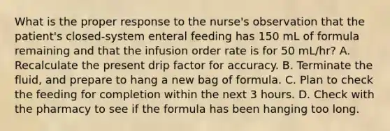 What is the proper response to the nurse's observation that the patient's closed-system enteral feeding has 150 mL of formula remaining and that the infusion order rate is for 50 mL/hr? A. Recalculate the present drip factor for accuracy. B. Terminate the fluid, and prepare to hang a new bag of formula. C. Plan to check the feeding for completion within the next 3 hours. D. Check with the pharmacy to see if the formula has been hanging too long.