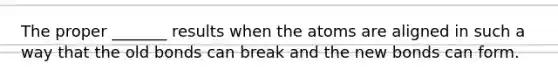 The proper _______ results when the atoms are aligned in such a way that the old bonds can break and the new bonds can form.