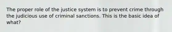 The proper role of the justice system is to prevent crime through the judicious use of criminal sanctions. This is the basic idea of what?