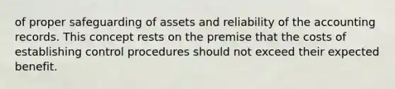 of proper safeguarding of assets and reliability of the accounting records. This concept rests on the premise that the costs of establishing control procedures should not exceed their expected benefit.