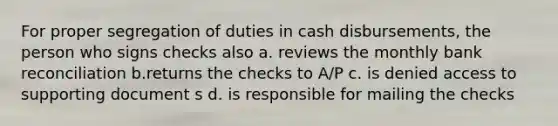 For proper segregation of duties in cash disbursements, the person who signs checks also a. reviews the monthly bank reconciliation b.returns the checks to A/P c. is denied access to supporting document s d. is responsible for mailing the checks