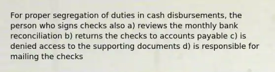 For proper segregation of duties in cash disbursements, the person who signs checks also a) reviews the monthly bank reconciliation b) returns the checks to accounts payable c) is denied access to the supporting documents d) is responsible for mailing the checks