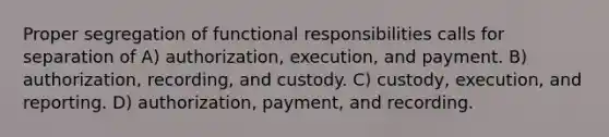 Proper segregation of functional responsibilities calls for separation of A) authorization, execution, and payment. B) authorization, recording, and custody. C) custody, execution, and reporting. D) authorization, payment, and recording.