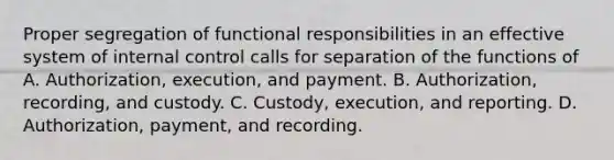 Proper segregation of functional responsibilities in an effective system of <a href='https://www.questionai.com/knowledge/kjj42owoAP-internal-control' class='anchor-knowledge'>internal control</a> calls for separation of the functions of A. Authorization, execution, and payment. B. Authorization, recording, and custody. C. Custody, execution, and reporting. D. Authorization, payment, and recording.