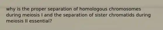 why is the proper separation of homologous chromosomes during meiosis I and the separation of sister chromatids during meiosis II essential?