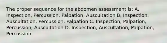 The proper sequence for the abdomen assessment is: A. Inspection, Percussion, Palpation, Auscultation B. Inspection, Auscultation, Percussion, Palpation C. Inspection, Palpation, Percussion, Auscultation D. Inspection, Auscultation, Palpation, Percussion