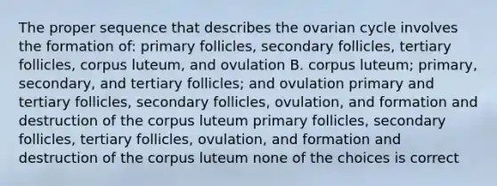 The proper sequence that describes the ovarian cycle involves the formation of: primary follicles, secondary follicles, tertiary follicles, corpus luteum, and ovulation B. corpus luteum; primary, secondary, and tertiary follicles; and ovulation primary and tertiary follicles, secondary follicles, ovulation, and formation and destruction of the corpus luteum primary follicles, secondary follicles, tertiary follicles, ovulation, and formation and destruction of the corpus luteum none of the choices is correct