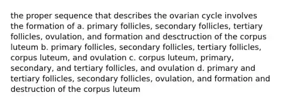 the proper sequence that describes the ovarian cycle involves the formation of a. primary follicles, secondary follicles, tertiary follicles, ovulation, and formation and desctruction of the corpus luteum b. primary follicles, secondary follicles, tertiary follicles, corpus luteum, and ovulation c. corpus luteum, primary, secondary, and tertiary follicles, and ovulation d. primary and tertiary follicles, secondary follicles, ovulation, and formation and destruction of the corpus luteum