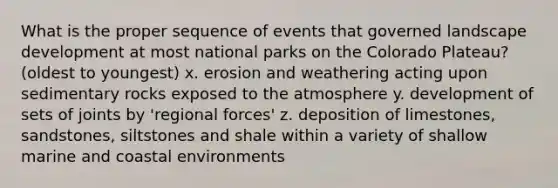 What is the proper sequence of events that governed landscape development at most national parks on the Colorado Plateau? (oldest to youngest) x. erosion and weathering acting upon sedimentary rocks exposed to the atmosphere y. development of sets of joints by 'regional forces' z. deposition of limestones, sandstones, siltstones and shale within a variety of shallow marine and coastal environments