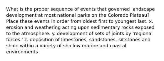 What is the proper sequence of events that governed landscape development at most national parks on the Colorado Plateau? Place these events in order from oldest first to youngest last. x. erosion and weathering acting upon sedimentary rocks exposed to the atmosphere. y. development of sets of joints by 'regional forces.' z. deposition of limestones, sandstones, siltstones and shale within a variety of shallow marine and coastal environments