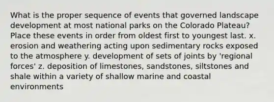 What is the proper sequence of events that governed landscape development at most national parks on the Colorado Plateau? Place these events in order from oldest first to youngest last. x. erosion and weathering acting upon sedimentary rocks exposed to the atmosphere y. development of sets of joints by 'regional forces' z. deposition of limestones, sandstones, siltstones and shale within a variety of shallow marine and coastal environments