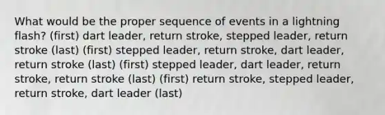 What would be the proper sequence of events in a lightning flash? (first) dart leader, return stroke, stepped leader, return stroke (last) (first) stepped leader, return stroke, dart leader, return stroke (last) (first) stepped leader, dart leader, return stroke, return stroke (last) (first) return stroke, stepped leader, return stroke, dart leader (last)