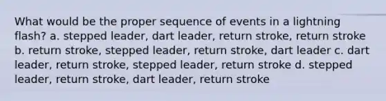 What would be the proper sequence of events in a lightning flash? a. stepped leader, dart leader, return stroke, return stroke b. return stroke, stepped leader, return stroke, dart leader c. dart leader, return stroke, stepped leader, return stroke d. stepped leader, return stroke, dart leader, return stroke