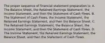 The proper sequence of financial statement preparation is: A. The Balance Sheet, the Retained Earnings Statement, the Income Statement, and then the Statement of Cash Flows. B. The Statement of Cash Flows, the Income Statement, the Retained Earnings Statement, and then the Balance Sheet. C. The Retained Earnings Statement, the Balance Sheet, the Income Statement, and then the Statement of Cash Flows. D. The Income Statement, the Retained Earnings Statement, the Balance Sheet, and then the Statement of Cash Flows.