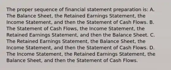 The proper sequence of financial statement preparation is: A. The Balance Sheet, the Retained Earnings Statement, the Income Statement, and then the Statement of Cash Flows. B. The Statement of Cash Flows, the Income Statement, the Retained Earnings Statement, and then the Balance Sheet. C. The Retained Earnings Statement, the Balance Sheet, the Income Statement, and then the Statement of Cash Flows. D. The Income Statement, the Retained Earnings Statement, the Balance Sheet, and then the Statement of Cash Flows.