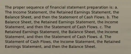 The proper sequence of financial statement preparation is: a. The Income Statement, the Retained Earnings Statement, the Balance Sheet, and then the Statement of Cash Flows. b. The Balance Sheet, the Retained Earnings Statement, the Income Statement, and then the Statement of Cash Flows. c. The Retained Earnings Statement, the Balance Sheet, the Income Statement, and then the Statement of Cash Flows. d. The Statement of Cash Flows, the Income Statement, the Retained Earnings Statement, and then the Balance Sheet.