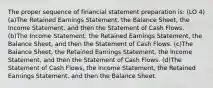 The proper sequence of financial statement preparation is: (LO 4) (a)The Retained Earnings Statement, the Balance Sheet, the Income Statement, and then the Statement of Cash Flows. (b)The Income Statement, the Retained Earnings Statement, the Balance Sheet, and then the Statement of Cash Flows. (c)The Balance Sheet, the Retained Earnings Statement, the Income Statement, and then the Statement of Cash Flows. (d)The Statement of Cash Flows, the Income Statement, the Retained Earnings Statement, and then the Balance Sheet.