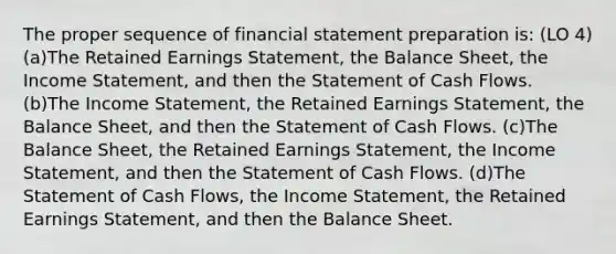 The proper sequence of financial statement preparation is: (LO 4) (a)The Retained Earnings Statement, the Balance Sheet, the Income Statement, and then the Statement of Cash Flows. (b)The Income Statement, the Retained Earnings Statement, the Balance Sheet, and then the Statement of Cash Flows. (c)The Balance Sheet, the Retained Earnings Statement, the Income Statement, and then the Statement of Cash Flows. (d)The Statement of Cash Flows, the Income Statement, the Retained Earnings Statement, and then the Balance Sheet.