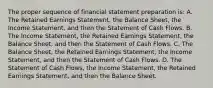 The proper sequence of financial statement preparation is: A. The Retained Earnings Statement, the Balance Sheet, the Income Statement, and then the Statement of Cash Flows. B. The Income Statement, the Retained Earnings Statement, the Balance Sheet, and then the Statement of Cash Flows. C. The Balance Sheet, the Retained Earnings Statement, the Income Statement, and then the Statement of Cash Flows. D. The Statement of Cash Flows, the Income Statement, the Retained Earnings Statement, and then the Balance Sheet.