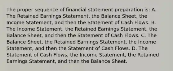 The proper sequence of financial statement preparation is: A. The Retained Earnings Statement, the Balance Sheet, the Income Statement, and then the Statement of Cash Flows. B. The Income Statement, the Retained Earnings Statement, the Balance Sheet, and then the Statement of Cash Flows. C. The Balance Sheet, the Retained Earnings Statement, the Income Statement, and then the Statement of Cash Flows. D. The Statement of Cash Flows, the Income Statement, the Retained Earnings Statement, and then the Balance Sheet.