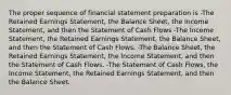 The proper sequence of financial statement preparation is -The Retained Earnings Statement, the Balance Sheet, the Income Statement, and then the Statement of Cash Flows -The Income Statement, the Retained Earnings Statement, the Balance Sheet, and then the Statement of Cash Flows. -The Balance Sheet, the Retained Earnings Statement, the Income Statement, and then the Statement of Cash Flows. -The Statement of Cash Flows, the Income Statement, the Retained Earnings Statement, and then the Balance Sheet.