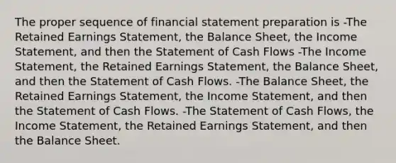 The proper sequence of financial statement preparation is -The Retained Earnings Statement, the Balance Sheet, the Income Statement, and then the Statement of Cash Flows -The Income Statement, the Retained Earnings Statement, the Balance Sheet, and then the Statement of Cash Flows. -The Balance Sheet, the Retained Earnings Statement, the Income Statement, and then the Statement of Cash Flows. -The Statement of Cash Flows, the Income Statement, the Retained Earnings Statement, and then the Balance Sheet.