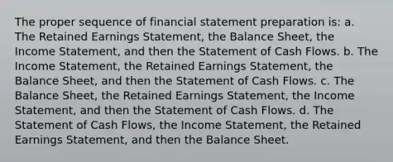 The proper sequence of financial statement preparation is: a. The Retained Earnings Statement, the Balance Sheet, the Income Statement, and then the Statement of Cash Flows. b. The Income Statement, the Retained Earnings Statement, the Balance Sheet, and then the Statement of Cash Flows. c. The Balance Sheet, the Retained Earnings Statement, the Income Statement, and then the Statement of Cash Flows. d. The Statement of Cash Flows, the Income Statement, the Retained Earnings Statement, and then the Balance Sheet.