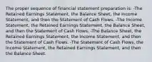 The proper sequence of financial statement preparation is: -The Retained Earnings Statement, the Balance Sheet, the Income Statement, and then the Statement of Cash Flows. -The Income Statement, the Retained Earnings Statement, the Balance Sheet, and then the Statement of Cash Flows. -The Balance Sheet, the Retained Earnings Statement, the Income Statement, and then the Statement of Cash Flows. -The Statement of Cash Flows, the Income Statement, the Retained Earnings Statement, and then the Balance Sheet.