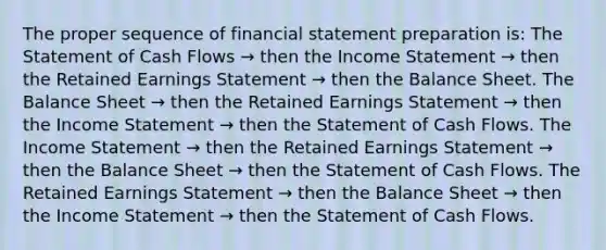 The proper sequence of financial statement preparation is: The Statement of Cash Flows → then the <a href='https://www.questionai.com/knowledge/kCPMsnOwdm-income-statement' class='anchor-knowledge'>income statement</a> → then the Retained Earnings Statement → then the Balance Sheet. The Balance Sheet → then the Retained Earnings Statement → then the Income Statement → then the Statement of Cash Flows. The Income Statement → then the Retained Earnings Statement → then the Balance Sheet → then the Statement of Cash Flows. The Retained Earnings Statement → then the Balance Sheet → then the Income Statement → then the Statement of Cash Flows.