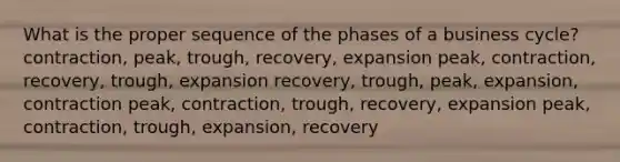 What is the proper sequence of the phases of a business cycle? contraction, peak, trough, recovery, expansion peak, contraction, recovery, trough, expansion recovery, trough, peak, expansion, contraction peak, contraction, trough, recovery, expansion peak, contraction, trough, expansion, recovery