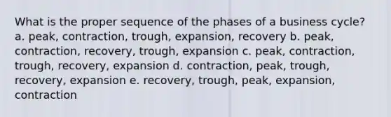 What is the proper sequence of the phases of a business cycle? a. peak, contraction, trough, expansion, recovery b. peak, contraction, recovery, trough, expansion c. peak, contraction, trough, recovery, expansion d. contraction, peak, trough, recovery, expansion e. recovery, trough, peak, expansion, contraction