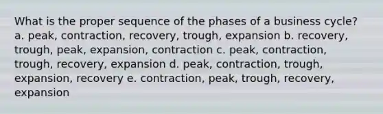 What is the proper sequence of the phases of a business cycle? a. peak, contraction, recovery, trough, expansion b. recovery, trough, peak, expansion, contraction c. peak, contraction, trough, recovery, expansion d. peak, contraction, trough, expansion, recovery e. contraction, peak, trough, recovery, expansion