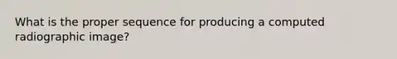 What is the proper sequence for producing a computed radiographic image?