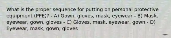 What is the proper sequence for putting on personal protective equipment (PPE)? - A) Gown, gloves, mask, eyewear - B) Mask, eyewear, gown, gloves - C) Gloves, mask, eyewear, gown - D) Eyewear, mask, gown, gloves