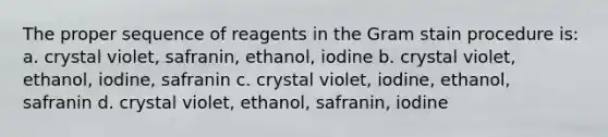 The proper sequence of reagents in the Gram stain procedure is: a. crystal violet, safranin, ethanol, iodine b. crystal violet, ethanol, iodine, safranin c. crystal violet, iodine, ethanol, safranin d. crystal violet, ethanol, safranin, iodine