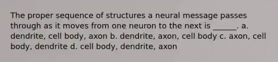 The proper sequence of structures a neural message passes through as it moves from one neuron to the next is ______. a. dendrite, cell body, axon b. dendrite, axon, cell body c. axon, cell body, dendrite d. cell body, dendrite, axon