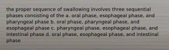 the proper sequence of swallowing involves three sequential phases consisting of the a. oral phase, esophageal phase, and pharyngeal phase b. oral phase, pharyngeal phase, and esophageal phase c. pharyngeal phase, esophageal phase, and intestinal phase d. oral phase, esophageal phase, and intestinal phase