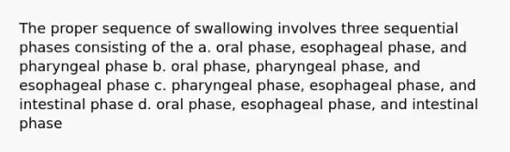 The proper sequence of swallowing involves three sequential phases consisting of the a. oral phase, esophageal phase, and pharyngeal phase b. oral phase, pharyngeal phase, and esophageal phase c. pharyngeal phase, esophageal phase, and intestinal phase d. oral phase, esophageal phase, and intestinal phase