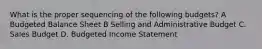 What is the proper sequencing of the following budgets? A Budgeted Balance Sheet B Selling and Administrative Budget C. Sales Budget D. Budgeted Income Statement