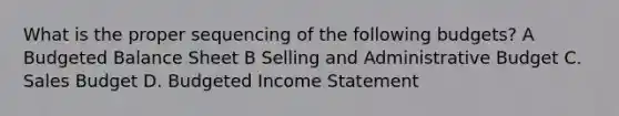 What is the proper sequencing of the following budgets? A <a href='https://www.questionai.com/knowledge/k1CLoCNQpt-budgeted-balance-sheet' class='anchor-knowledge'>budgeted balance sheet</a> B Selling and Administrative Budget C. Sales Budget D. <a href='https://www.questionai.com/knowledge/kWVg0aX6D7-budgeted-income-statement' class='anchor-knowledge'>budgeted income statement</a>