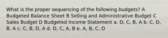 What is the proper sequencing of the following budgets? A Budgeted Balance Sheet B Selling and Administrative Budget C Sales Budget D Budgeted Income Statement a. D, C, B, A b. C, D, B, A c. C, B, D, A d. D, C, A, B e. A, B, C, D