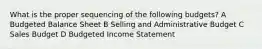 What is the proper sequencing of the following budgets? A Budgeted Balance Sheet B Selling and Administrative Budget C Sales Budget D Budgeted Income Statement