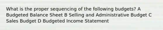 What is the proper sequencing of the following budgets? A Budgeted Balance Sheet B Selling and Administrative Budget C Sales Budget D Budgeted Income Statement